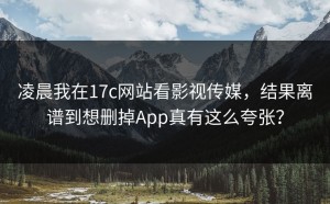 凌晨我在17c网站看影视传媒，结果离谱到想删掉App真有这么夸张？