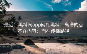 最近：黑料网app网红黑料：离谱的点不在内容：而在传播路径
