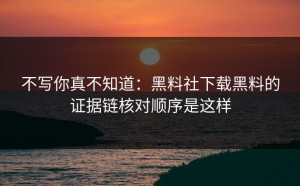 不写你真不知道：黑料社下载黑料的证据链核对顺序是这样
