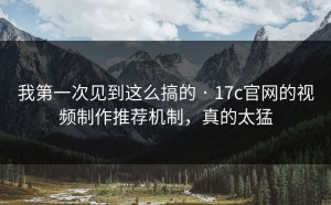 我第一次见到这么搞的 · 17c官网的视频制作推荐机制，真的太猛