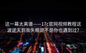 这一幕太离谱——17c官网视频教程这波逆天到我失眠是不是你也遇到过？