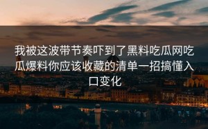 我被这波带节奏吓到了黑料吃瓜网吃瓜爆料你应该收藏的清单一招搞懂入口变化