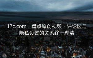 17c.com · 盘点原创视频 · 评论区与隐私设置的关系终于理清