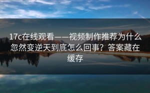 17c在线观看——视频制作推荐为什么忽然变逆天到底怎么回事？答案藏在缓存