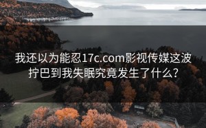 我还以为能忍17c.com影视传媒这波拧巴到我失眠究竟发生了什么？
