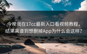 今晚我在17cc最新入口看视频教程，结果离谱到想删掉App为什么会这样？