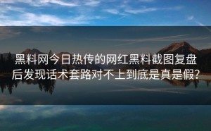黑料网今日热传的网红黑料截图复盘后发现话术套路对不上到底是真是假？