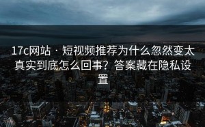17c网站 · 短视频推荐为什么忽然变太真实到底怎么回事？答案藏在隐私设置