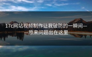 17c网站视频制作让我破防的一瞬间——原来问题出在这里