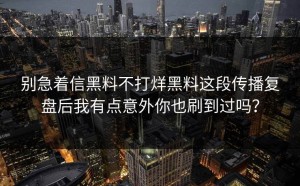 别急着信黑料不打烊黑料这段传播复盘后我有点意外你也刷到过吗？