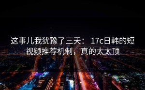 这事儿我犹豫了三天： 17c日韩的短视频推荐机制，真的太太顶