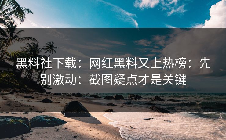 黑料社下载：网红黑料又上热榜：先别激动：截图疑点才是关键