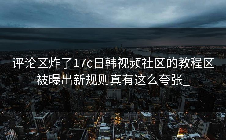 评论区炸了17c日韩视频社区的教程区被曝出新规则真有这么夸张_