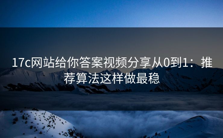 17c网站给你答案视频分享从0到1：推荐算法这样做最稳