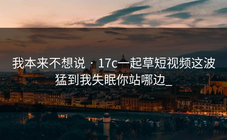 我本来不想说 · 17c一起草短视频这波猛到我失眠你站哪边_