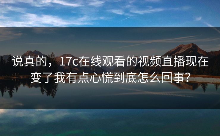 说真的，17c在线观看的视频直播现在变了我有点心慌到底怎么回事？