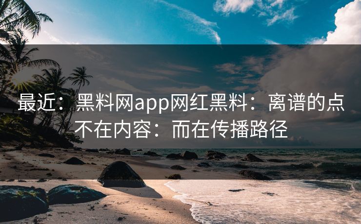 最近：黑料网app网红黑料：离谱的点不在内容：而在传播路径