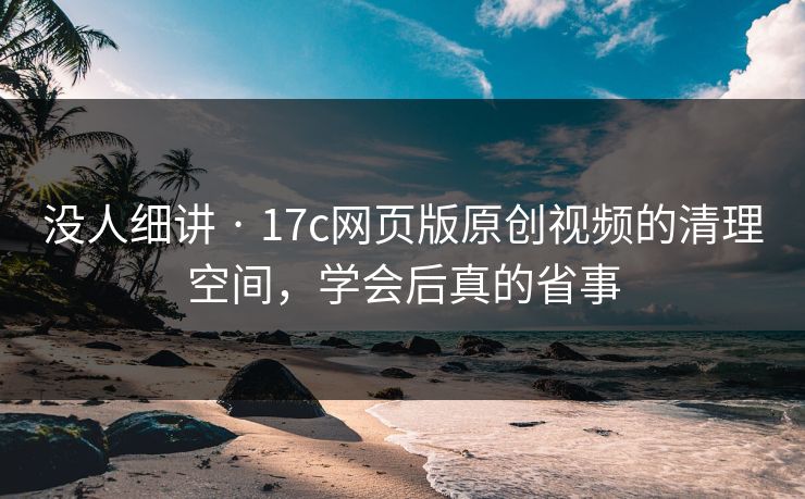 没人细讲 · 17c网页版原创视频的清理空间，学会后真的省事