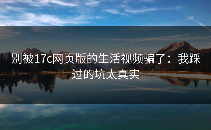 别被17c网页版的生活视频骗了：我踩过的坑太真实