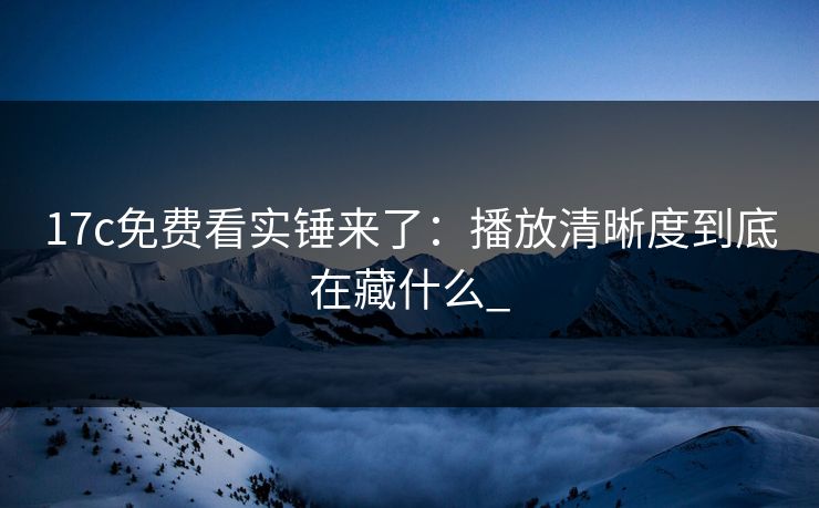 17c免费看实锤来了：播放清晰度到底在藏什么_