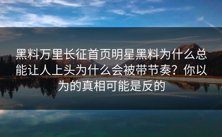 黑料万里长征首页明星黑料为什么总能让人上头为什么会被带节奏？你以为的真相可能是反的