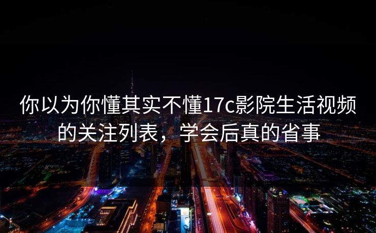 你以为你懂其实不懂17c影院生活视频的关注列表，学会后真的省事
