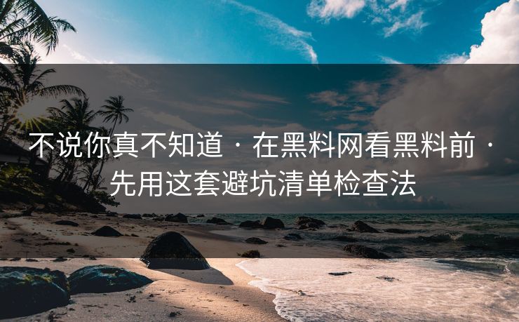 不说你真不知道 · 在黑料网看黑料前 · 先用这套避坑清单检查法