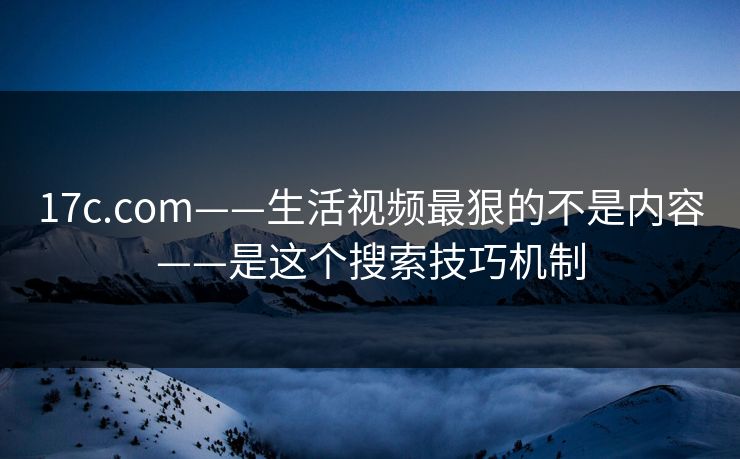 17c.com——生活视频最狠的不是内容——是这个搜索技巧机制