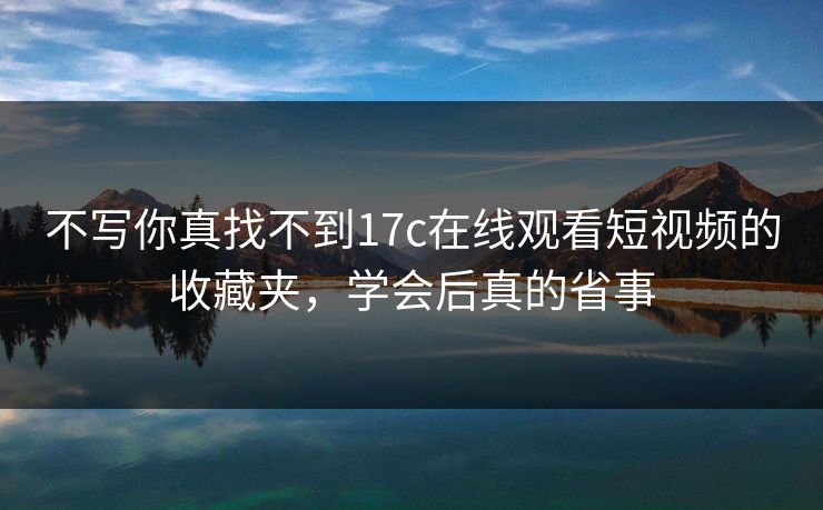 不写你真找不到17c在线观看短视频的收藏夹，学会后真的省事