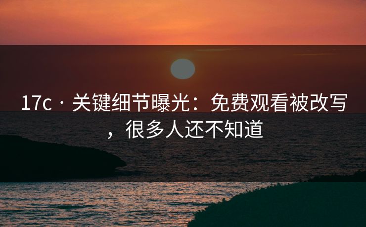 17c · 关键细节曝光：免费观看被改写，很多人还不知道