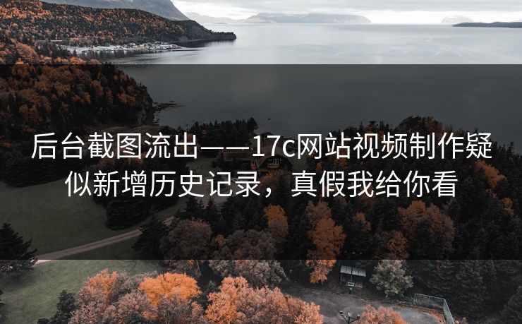 后台截图流出——17c网站视频制作疑似新增历史记录，真假我给你看