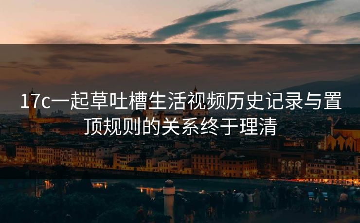 17c一起草吐槽生活视频历史记录与置顶规则的关系终于理清 17c一起草吐槽生活视频历史记录与置顶规则的关系终于理清