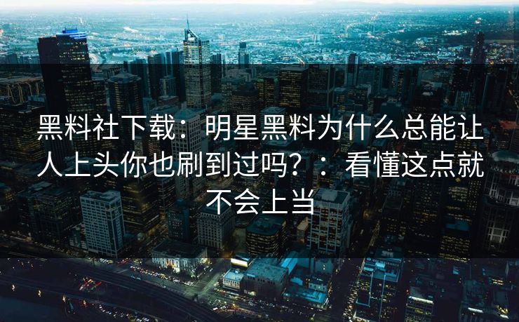 黑料社下载:明星黑料为什么总能让人上头你也刷到过吗?:看懂这点就不会上当 黑料社下载:明星黑料为什么总能让人上头你也刷到过吗?:看懂这点就不会上当