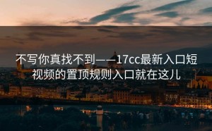 不写你真找不到——17cc最新入口短视频的置顶规则入口就在这儿
