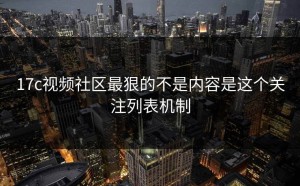 17c视频社区最狠的不是内容是这个关注列表机制