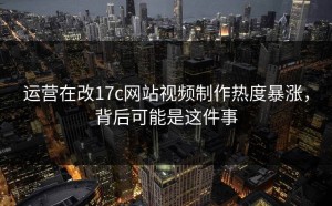 运营在改17c网站视频制作热度暴涨，背后可能是这件事