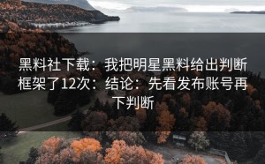 黑料社下载：我把明星黑料给出判断框架了12次：结论：先看发布账号再下判断