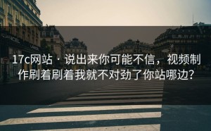 17c网站 · 说出来你可能不信，视频制作刷着刷着我就不对劲了你站哪边？