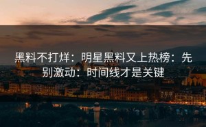 黑料不打烊：明星黑料又上热榜：先别激动：时间线才是关键