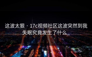 这波太狠 · 17c视频社区这波突然到我失眠究竟发生了什么_