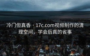 冷门但真香 · 17c.com视频制作的清理空间，学会后真的省事