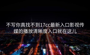 不写你真找不到17cc最新入口影视传媒的播放清晰度入口就在这儿