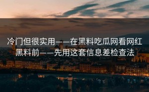 冷门但很实用——在黑料吃瓜网看网红黑料前——先用这套信息差检查法