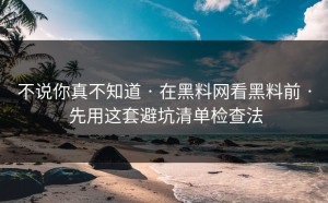 不说你真不知道 · 在黑料网看黑料前 · 先用这套避坑清单检查法