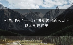 别再用错了——17c短视频最新入口正确姿势在这里