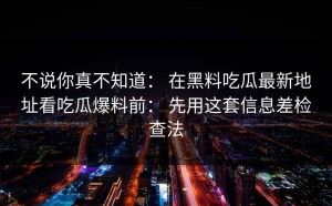 不说你真不知道： 在黑料吃瓜最新地址看吃瓜爆料前： 先用这套信息差检查法