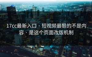 17cc最新入口 · 短视频最狠的不是内容 · 是这个页面改版机制