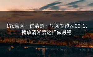 17c官网 · 讲清楚 · 视频制作从0到1：播放清晰度这样做最稳