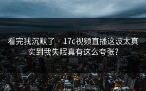 看完我沉默了 · 17c视频直播这波太真实到我失眠真有这么夸张？