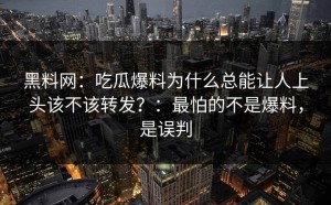 黑料网：吃瓜爆料为什么总能让人上头该不该转发？：最怕的不是爆料，是误判